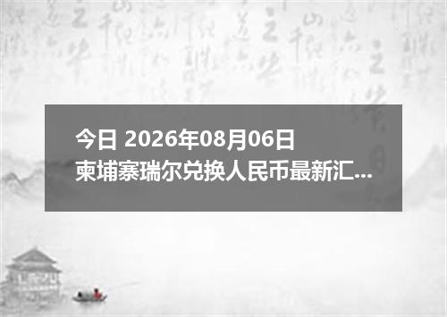 今日 2026年08月06日 柬埔寨瑞尔兑换人民币最新汇率行情