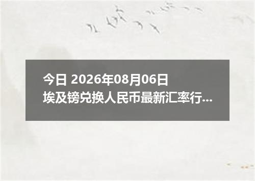 今日 2026年08月06日 埃及镑兑换人民币最新汇率行情