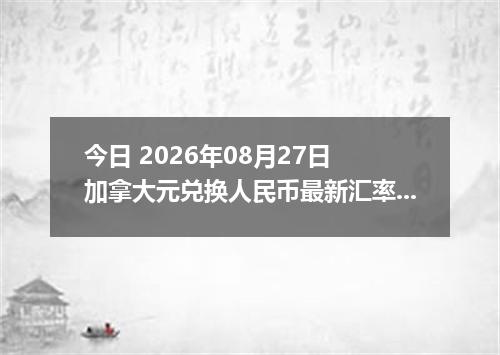 今日 2026年08月27日 加拿大元兑换人民币最新汇率行情