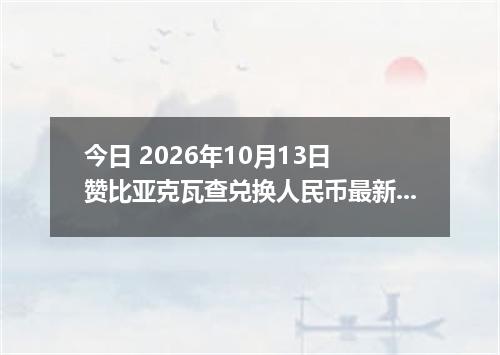 今日 2026年10月13日 赞比亚克瓦查兑换人民币最新汇率行情