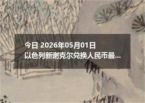 今日 2026年05月01日 以色列新谢克尔兑换人民币最新汇率行情