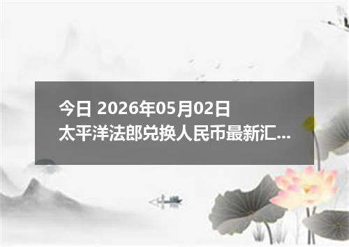 今日 2026年05月02日 太平洋法郎兑换人民币最新汇率行情