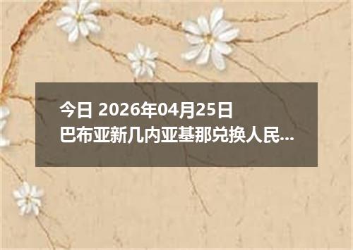 今日 2026年04月25日 巴布亚新几内亚基那兑换人民币最新汇率行情